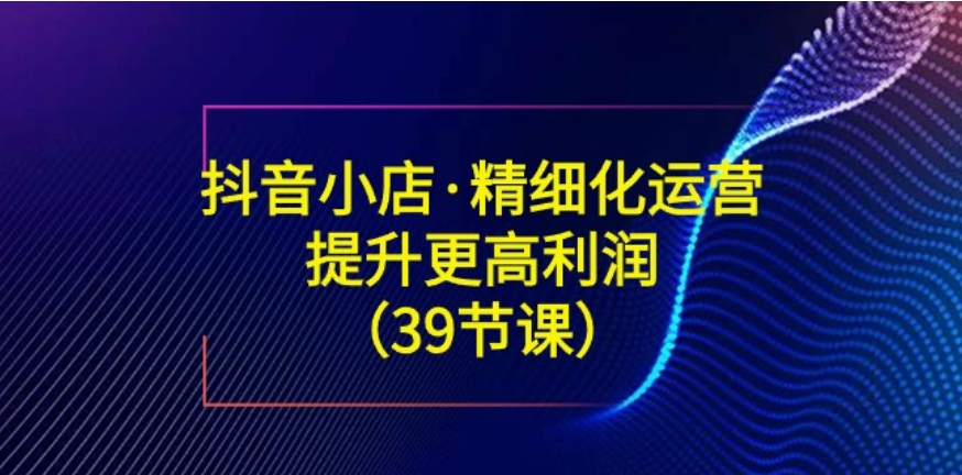 抖音小店·精细化运营：提升·更高利润-柚子资源网