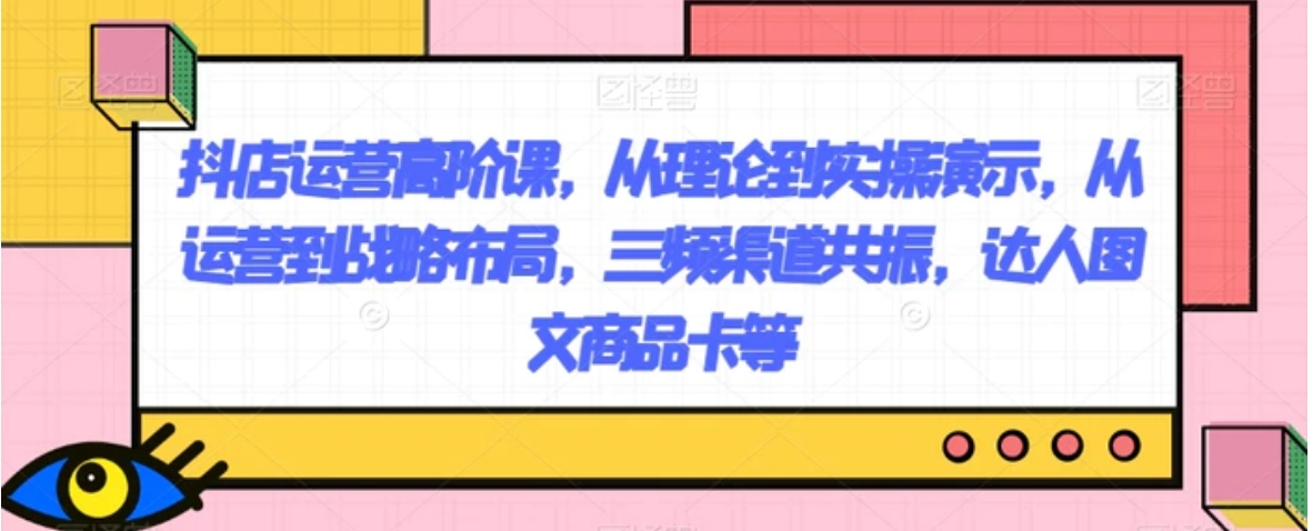抖店运营高阶课，从理论到实操演示，从运营到战略布局，三频渠道共振，达人图文商品卡等-柚子资源网