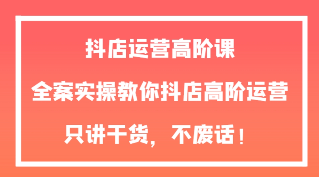 抖店运营高阶课，全案实操教你抖店高阶运营，只讲干货，不废话！-柚子资源网