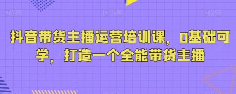 抖音带货主播运营培训课，0基础可学，打造一个全能带货主播-柚子资源网