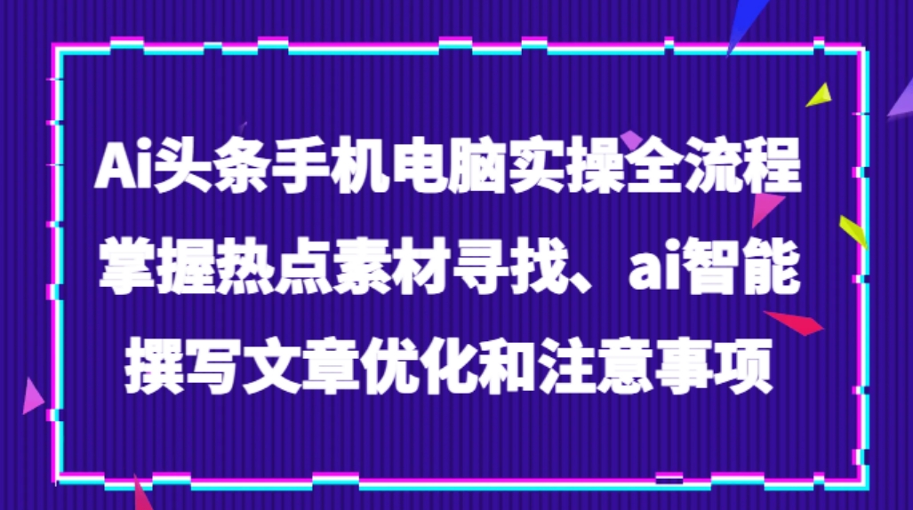Ai头条手机电脑实操全流程，掌握热点素材寻找、ai智能撰写文章优化和注意事项-柚子资源网
