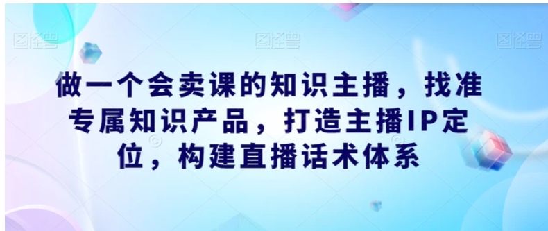 做一个会卖课的知识主播，找准专属知识产品，打造主播IP定位，构建直播话术体系-柚子资源网