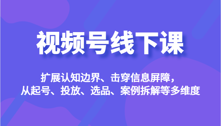 视频号线下课，扩展认知边界、击穿信息屏障，从起号、投放、选品、案例拆解-柚子资源网