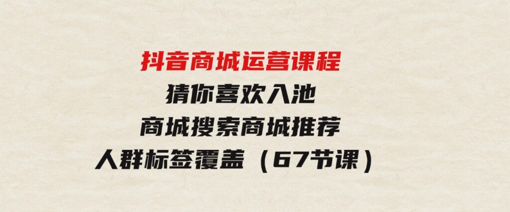（9771期）抖音商城运营课程，猜你喜欢入池商城搜索商城推荐人群标签覆盖（67节课）-柚子资源网