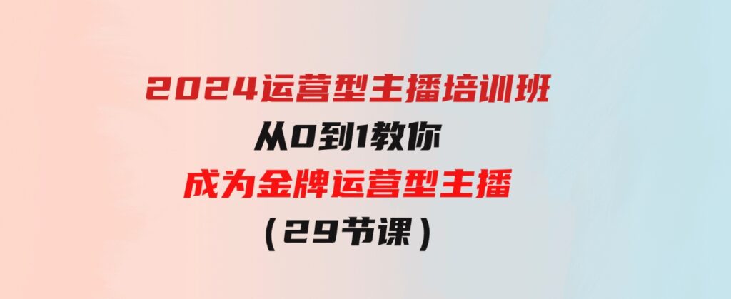 （9772期）2024运营型主播培训班：从0到1教你成为金牌运营型主播（29节课）-柚子资源网
