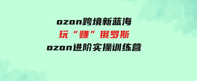 （9800期）ozon跨境新蓝海玩“赚”俄罗斯，ozon进阶实操训练营-柚子资源网