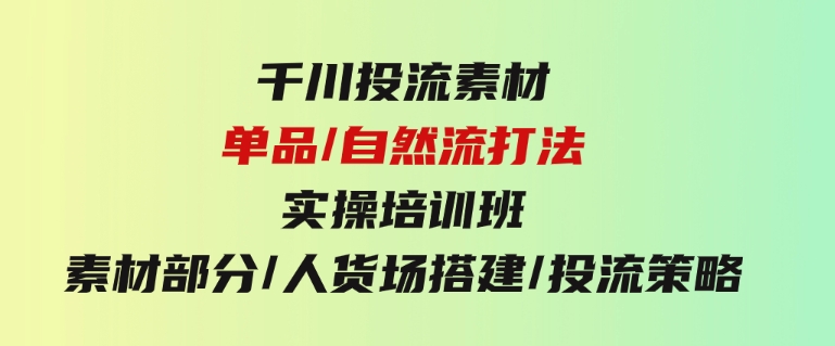 千川投流素材/单品/自然流打法实操培训班，素材部分/人货场搭建/投流策略-柚子资源网