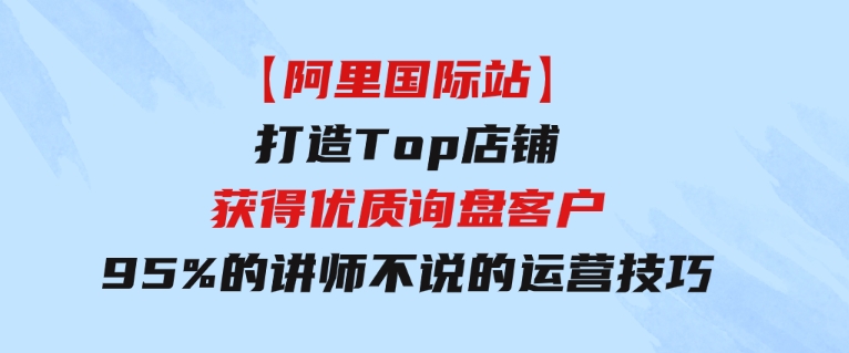 【阿里国际站】打造Top店铺-获得优质询盘客户，95%的讲师不说的运营技巧-柚子资源网