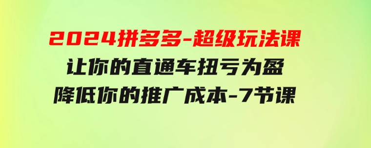 2024拼多多-超级玩法课，让你的直通车扭亏为盈，降低你的推广成本-7节课-柚子资源网
