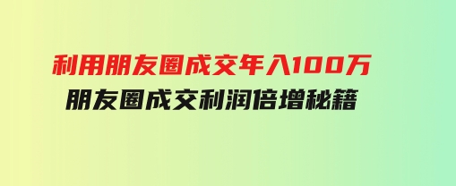 利用朋友圈成交年入100万，朋友圈成交利润倍增秘籍-柚子资源网