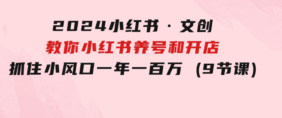 2024小红书·文创：教你小红书养号和开店、抓住小风口一年一百万(9节课)-柚子资源网