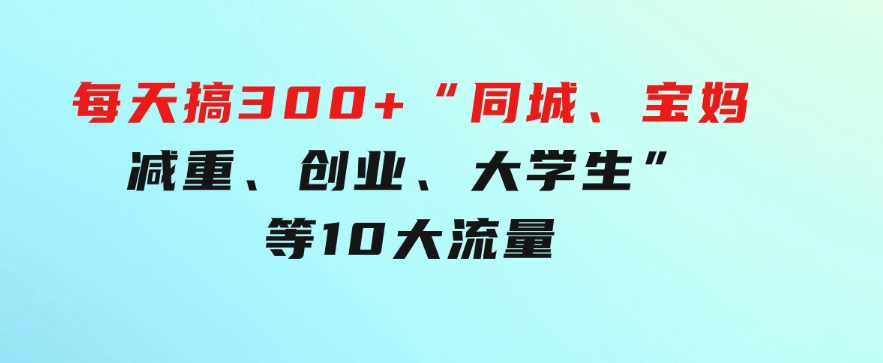 0投入，每天搞300+“同城、宝妈、减重、创业、大学生”等10大流量！-柚子资源网