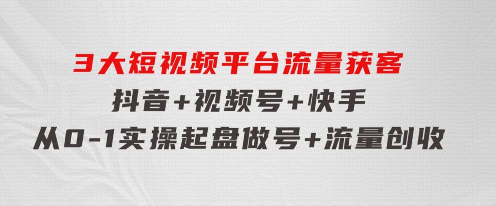 3大短视频平台流量获客，抖音+视频号+快手，从0-1实操起盘做号+流量创收-柚子资源网