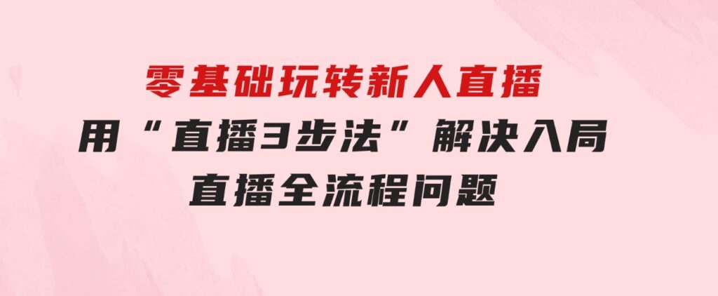零基础玩转新人直播：用“直播3步法”解决入局直播全流程问题-柚子资源网