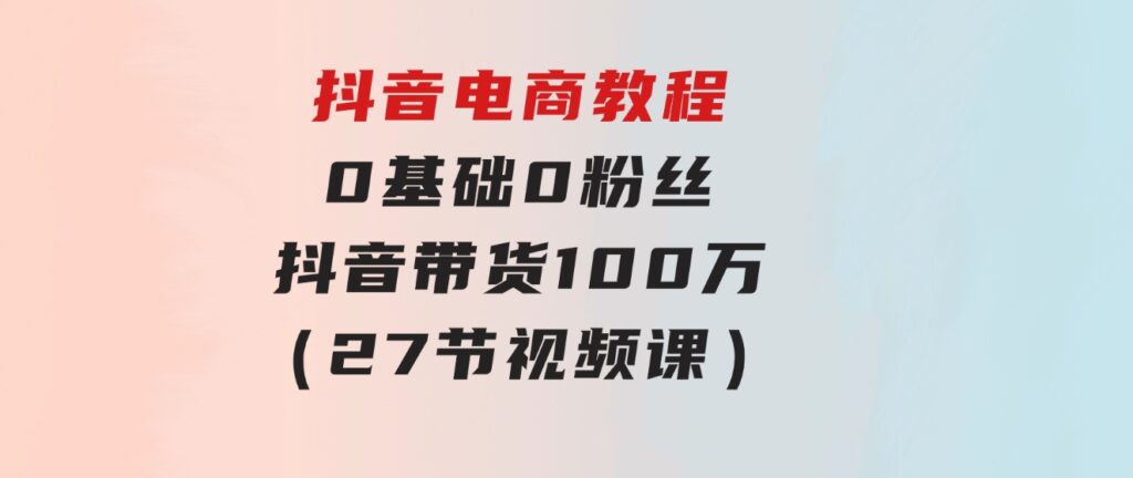 抖音电商教程：0基础，0粉丝，抖音带货100万（27节视频课）-柚子资源网