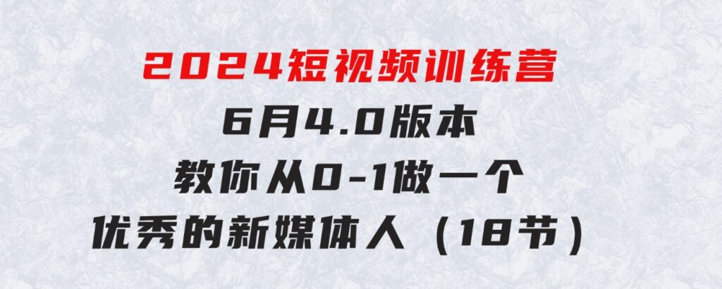 2024短视频训练营-6月4.0版本：教你从0-1做一个优秀的新媒体人（18节）-柚子资源网
