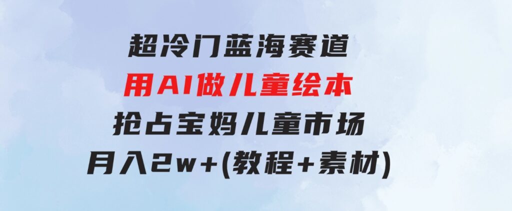 超冷门蓝海赛道，用AI做儿童绘本，抢占宝妈儿童市场，月入2w+(教程+素材)-柚子资源网