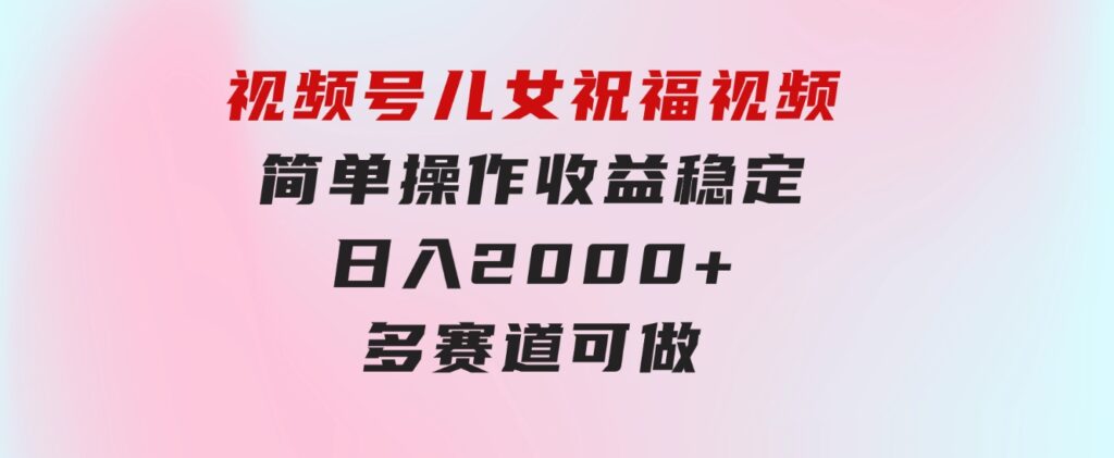 视频号儿女祝福视频，简单操作收益稳定，日入2000+，多赛道可做-柚子资源网