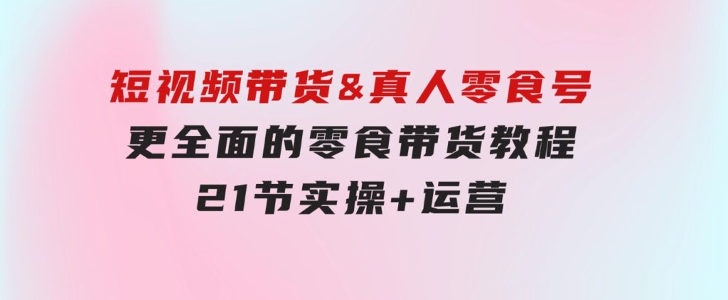 短视频带货&真人零食号：更全面的零食带货教程：21节实操+运营-柚子资源网