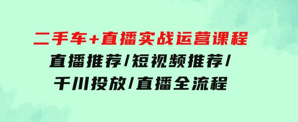 二手车+直播实战运营课程：直播推荐/短视频推荐/千川投放/直播全流程-柚子资源网