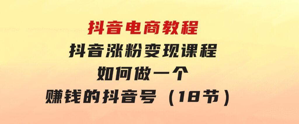 抖音电商教程：抖音涨粉变现课程：如何做一个赚钱的抖音号（18节）-柚子资源网