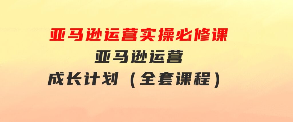 亚马逊运营实操必修课，亚马逊运营成长计划（全套课程）-柚子资源网