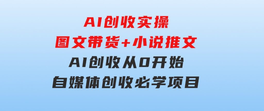 AI创收实操—图文带货+小说推文，AI创收从0开始，自媒体创收必学项目-柚子资源网