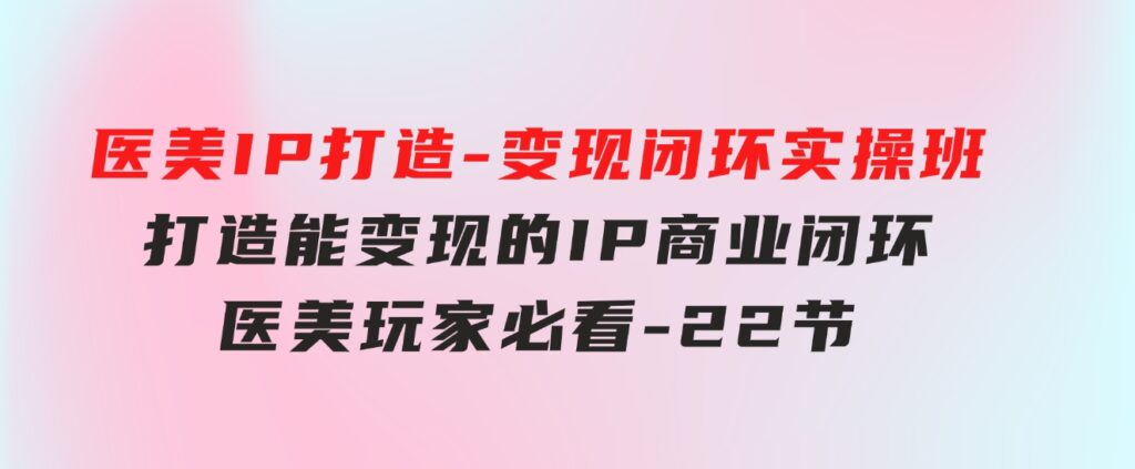 医美IP打造-变现闭环实操班，打造能变现的IP商业闭环，医美玩家必看-22节-柚子资源网