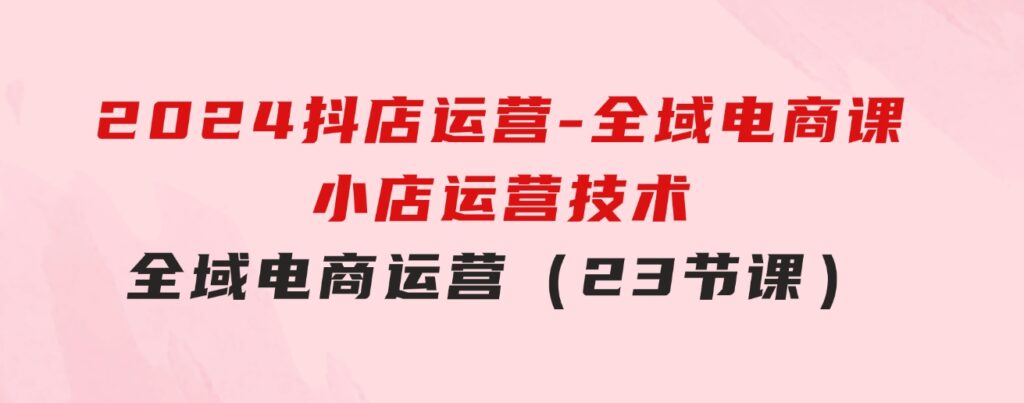 2024抖店运营-全域电商课，小店运营技术，全域电商运营（23节课）-柚子资源网