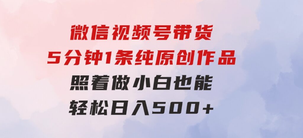 微信视频号带货，5分钟1条纯原创作品，照着做小白也能轻松日入500+-柚子资源网