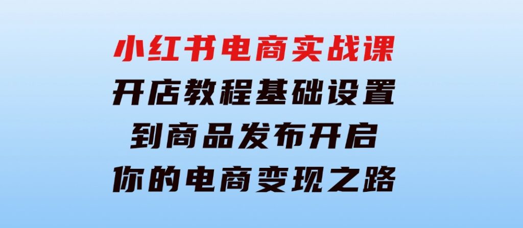 小红书电商实战课：开店教程、基础设置到商品发布，开启你的电商变现之路-柚子资源网