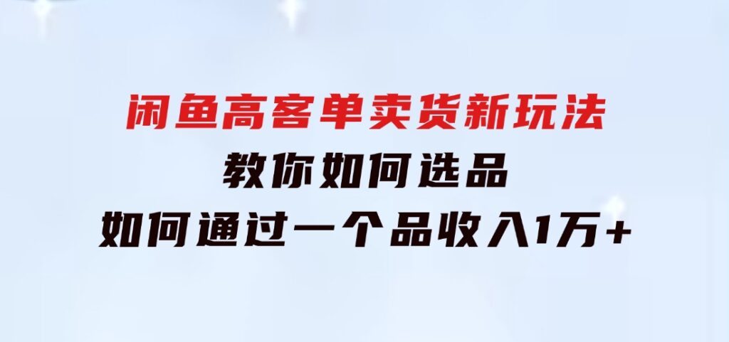 闲鱼高客单卖货新玩法，教你如何选品，如何通过一个品收入1万+-柚子资源网