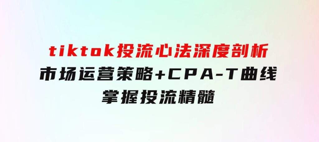 tiktok投流心法深度剖析：市场运营策略+CPA-T曲线，掌握投流精髓-柚子资源网