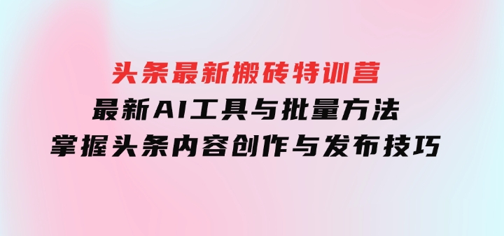 头条最新搬砖特训营：最新AI工具与批量方法，掌握头条内容创作与发布技巧-柚子资源网
