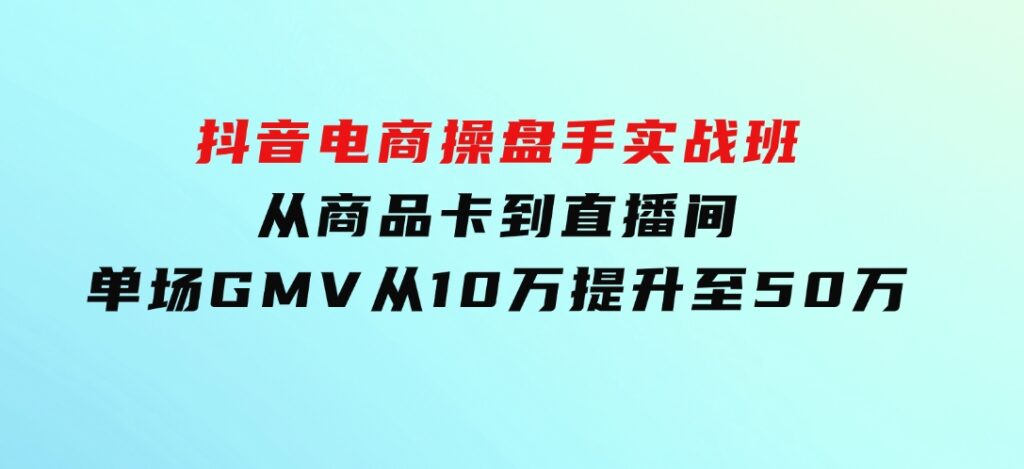 抖音电商操盘手实战班：从商品卡到直播间，单场GMV从10万提升至50万-柚子资源网
