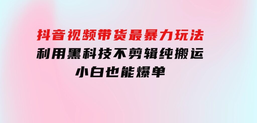 抖音视频带货最暴力玩法，利用黑科技不剪辑纯搬运，小白也能爆单-柚子资源网
