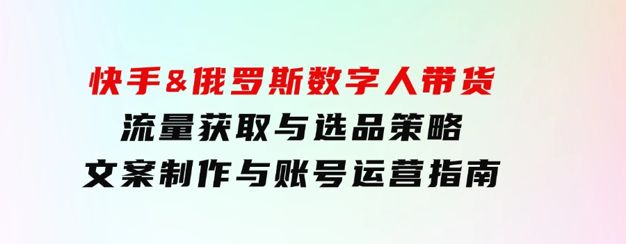 快手&俄罗斯数字人带货：流量获取与选品策略文案制作与账号运营指南-柚子资源网
