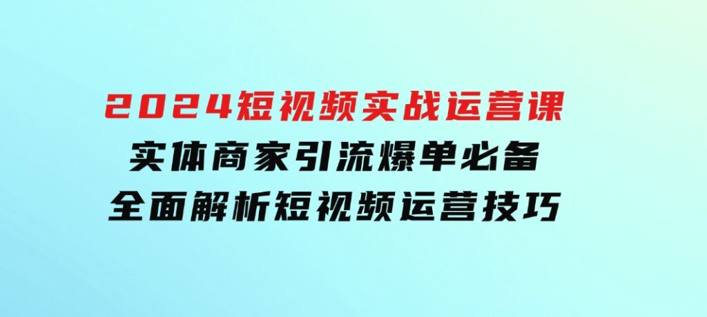 2024短视频实战运营课，实体商家引流爆单必备，全面解析短视频运营技巧-柚子资源网