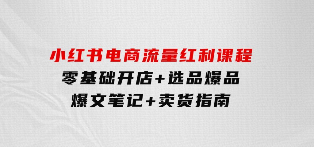小红书电商流量红利课程：零基础开店+选品爆品+爆文笔记+卖货指南-柚子资源网