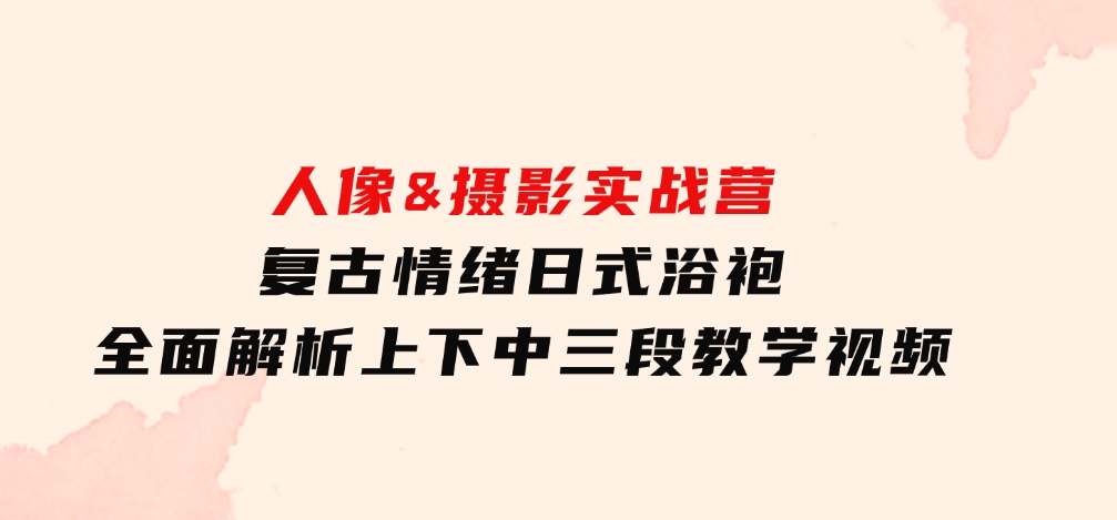 人像&摄影实战营：复古情绪日式浴袍，全面解析上下中三段教学视频-柚子资源网