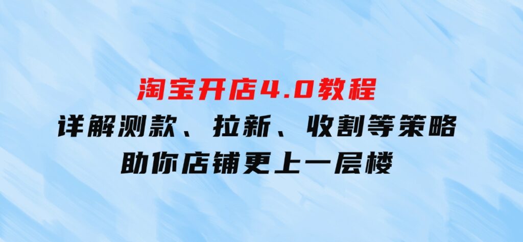 淘宝开店4.0教程，详解测款、拉新、收割等策略，助你店铺更上一层楼-柚子资源网