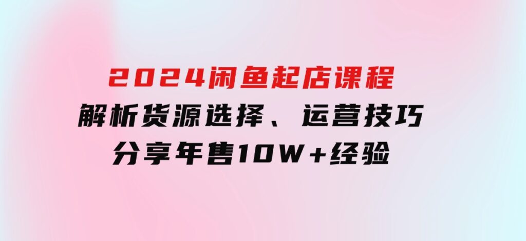 2024闲鱼起店课程：解析货源选择、运营技巧，分享年售10W+经验-柚子资源网