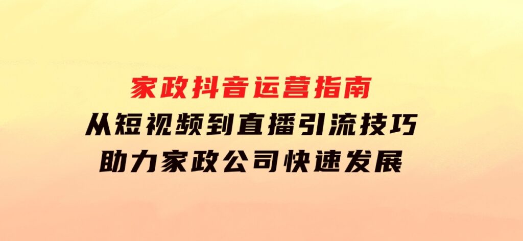 家政抖音运营指南：从短视频到直播，引流技巧，助力家政公司快速发展-柚子资源网