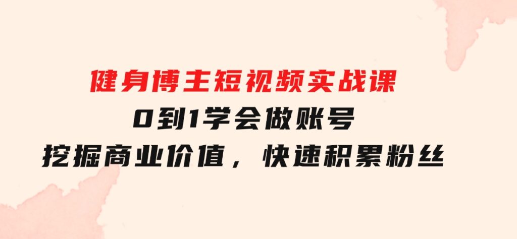 健身博主短视频实战课：0到1学会做账号，挖掘商业价值，快速积累粉丝-柚子资源网
