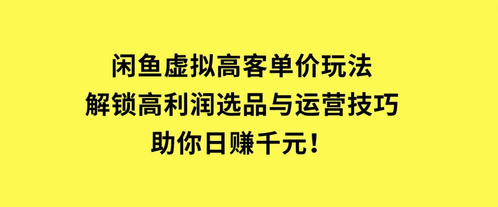 闲鱼虚拟高客单价玩法：解锁高利润选品与运营技巧，助你日赚千元！-柚子资源网