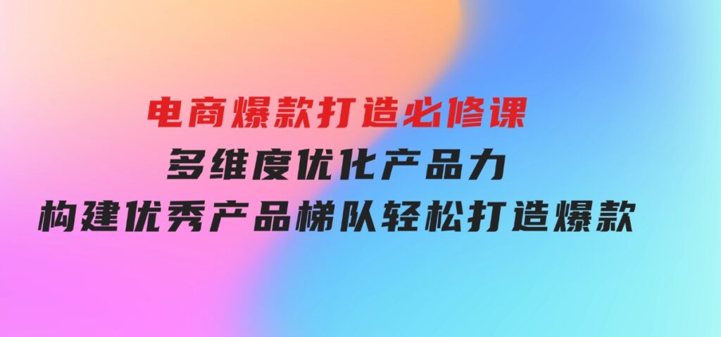 电商爆款打造必修课：多维度优化产品力，构建优秀产品梯队，轻松打造爆款-柚子资源网