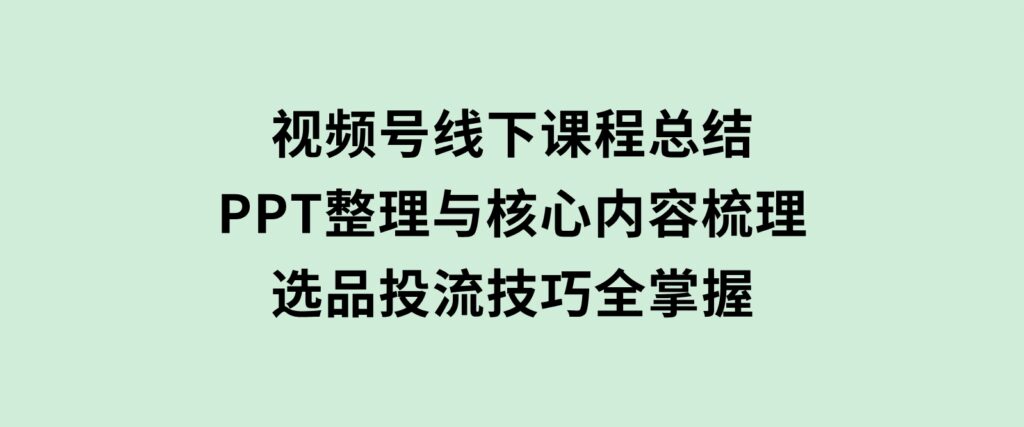 视频号线下课程总结：PPT整理与核心内容梳理，选品投流技巧全掌握-柚子资源网