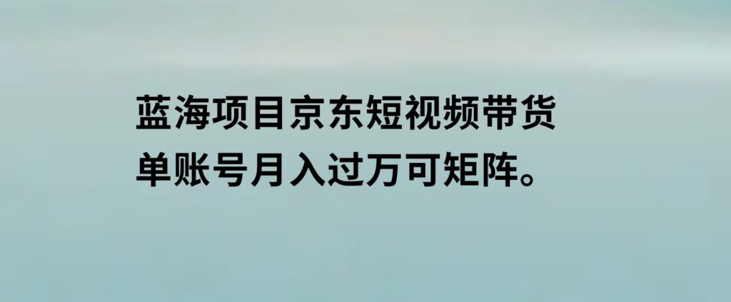 蓝海项目京东短视频带货：单账号月入过万，可矩阵。-柚子资源网