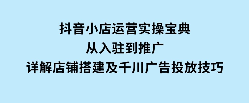 抖音小店运营实操宝典，从入驻到推广，详解店铺搭建及千川广告投放技巧-柚子资源网
