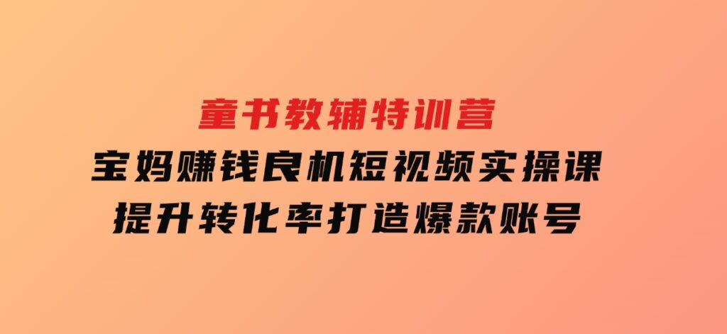 童书教辅特训营，宝妈赚钱良机，短视频实操课，提升转化率，打造爆款账号-柚子资源网